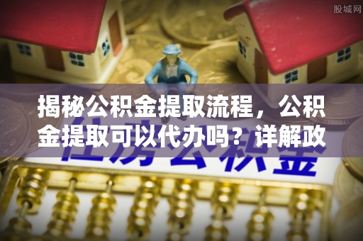 黄江揭秘公积金提取流程，公积金提取可以代办吗？详解政策与实操技巧